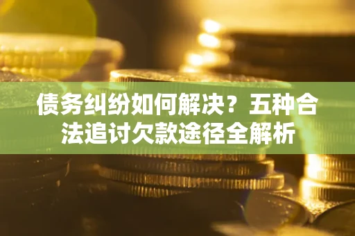 济南债务纠纷如何解决？五种合法追讨欠款途径全解析
