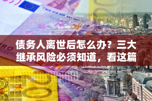 济南债务人离世后怎么办？三大继承风险必须知道，看这篇就够了