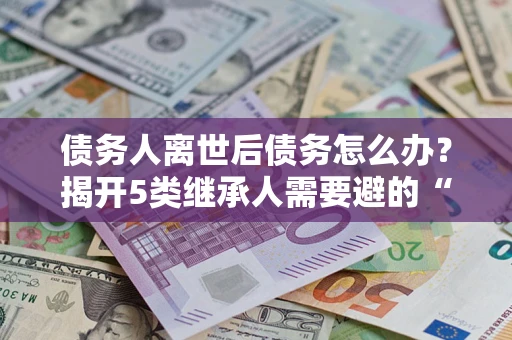 济南债务人离世后债务怎么办？揭开5类继承人需要避的“坑”
