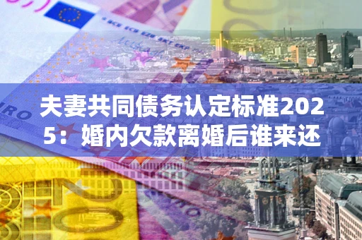 济南夫妻共同债务认定标准2025：婚内欠款离婚后谁来还？