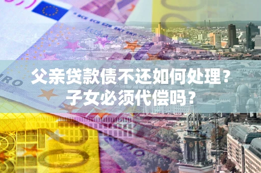 济南父亲贷款债不还如何处理？子女必须代偿吗？