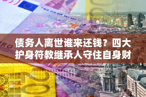 济南债务人离世谁来还钱？四大护身符教继承人守住自身财产