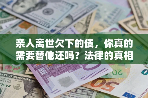 济南亲人离世欠下的债，你真的需要替他还吗？法律的真相或许与你想的不一样